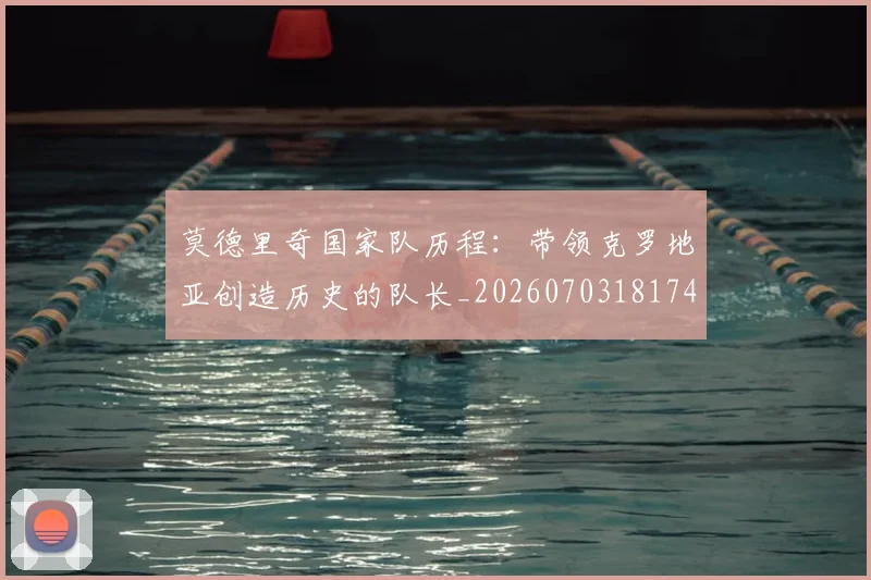 莫德里奇国家队历程:带领克罗地亚创造历史的队长_20260703181745
