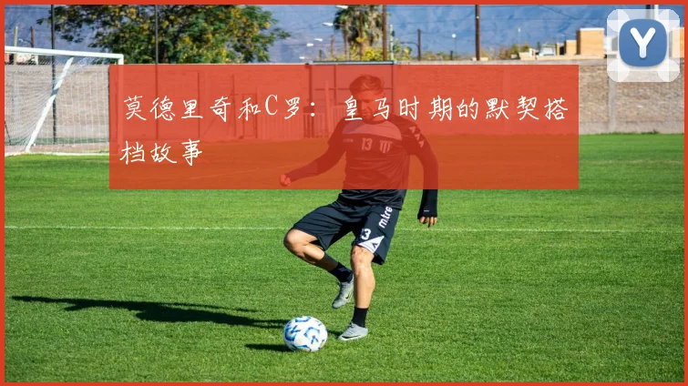 莫德里奇和C罗：皇马时期的默契搭档故事