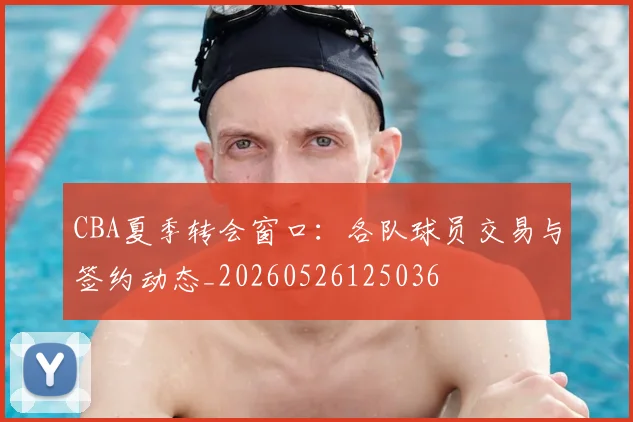 CBA夏季转会窗口:各队球员交易与签约动态_20260526125036