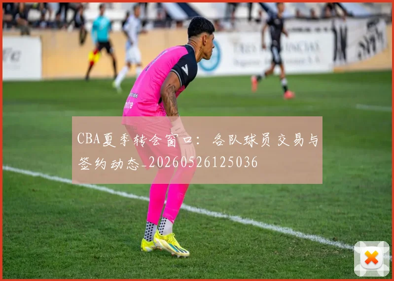 CBA夏季转会窗口:各队球员交易与签约动态_20260526125036
