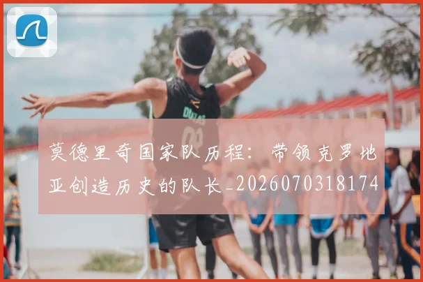莫德里奇国家队历程:带领克罗地亚创造历史的队长_20260703181745