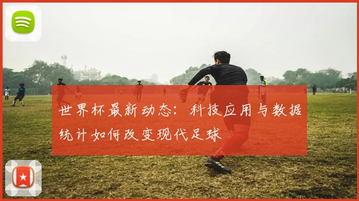 世界杯最新动态：科技应用与数据统计如何改变现代足球