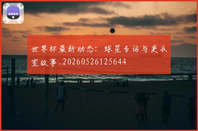 世界杯最新动态：球星专访与更衣室故事_20260526125644